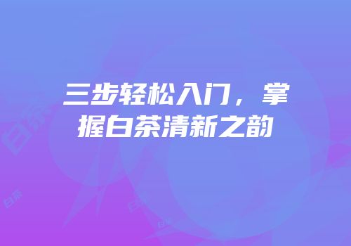三步轻松入门，掌握白茶清新之韵
