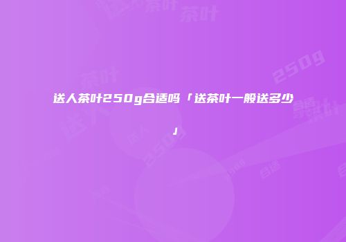 送人茶叶250g合适吗「送茶叶一般送多少」