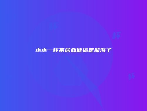 小小一杯茶居然能搞定熊海子