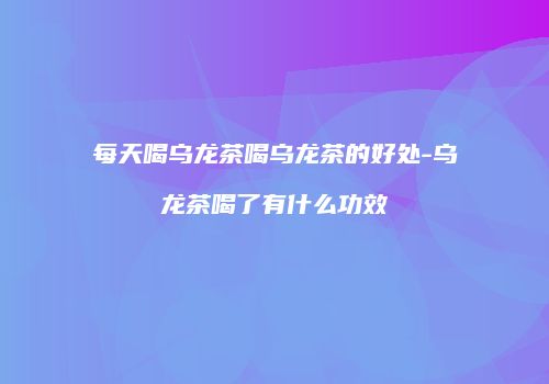每天喝乌龙茶喝乌龙茶的好处-乌龙茶喝了有什么功效