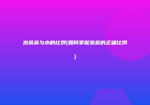 泡茶茶与水的比例(如何掌握泡茶的正确比例)