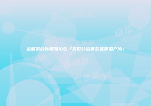 富硒茶的作用和功效「最好的富硒茶是哪里产的」