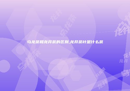 乌龙茶和龙井茶的区别,龙井茶叶是什么茶