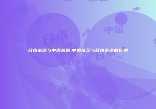 日本茶道与中国茶道,中国茶艺与日本茶道的区别