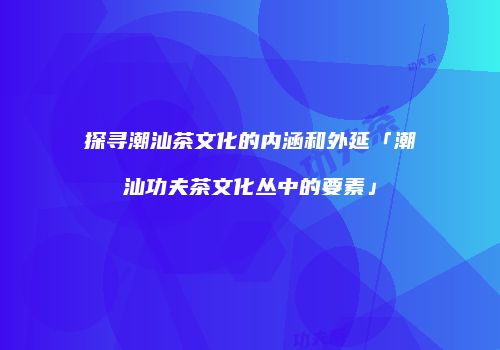 探寻潮汕茶文化的内涵和外延「潮汕功夫茶文化丛中的要素」