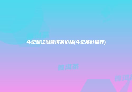 斗记望江湖普洱茶价格(斗记茶叶推荐)