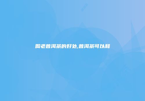 喝老普洱茶的好处,普洱茶可以和