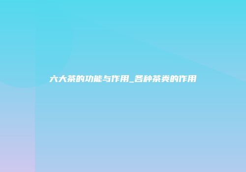 六大茶的功能与作用_各种茶类的作用