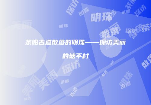 茶船古道散落的明珠——探访美丽的塘平村