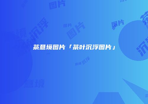茶意境图片「茶叶沉浮图片」