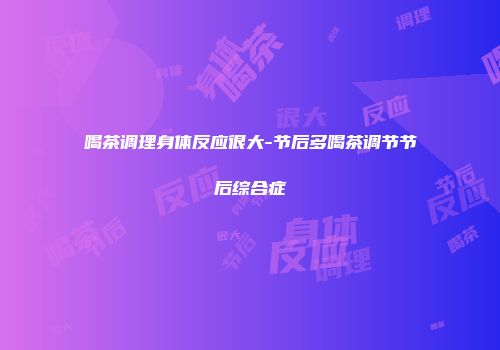 喝茶调理身体反应很大-节后多喝茶调节节后综合症