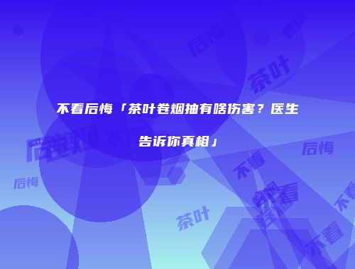 不看后悔「茶叶卷烟抽有啥伤害？医生告诉你真相」