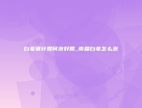 白毫银针如何泡好喝_南糯白毫怎么泡