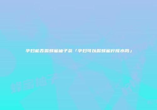 孕妇能否喝蜂蜜柚子茶「孕妇可以喝蜂蜜柠檬水吗」