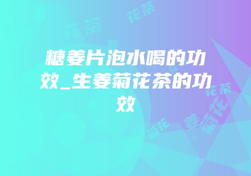 糖姜片泡水喝的功效_生姜菊花茶的功效