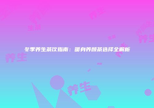 冬季养生茶饮指南：暖身养颜茶选择全解析