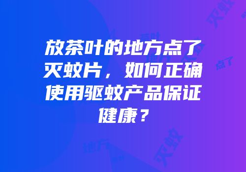 放茶叶的地方点了灭蚊片，如何正确使用驱蚊产品保证健康？