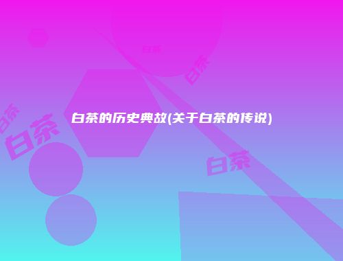 白茶的历史典故(关于白茶的传说)