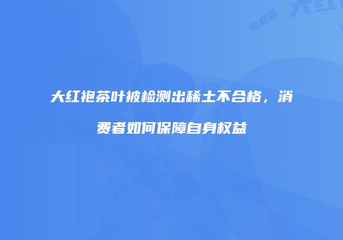 大红袍茶叶被检测出稀土不合格，消费者如何保障自身权益
