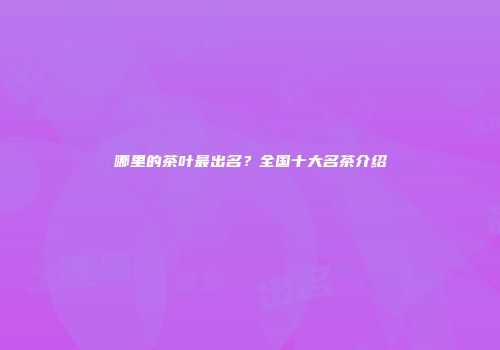 哪里的茶叶最出名？全国十大名茶介绍