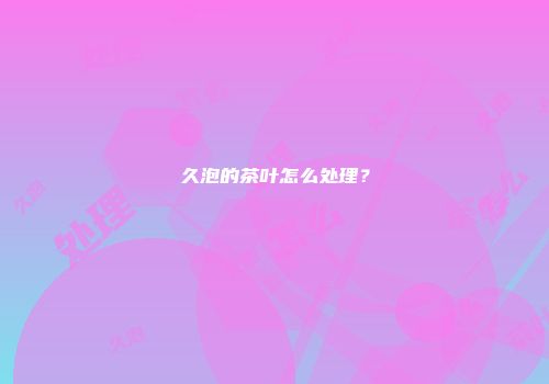 久泡的茶叶怎么处理？