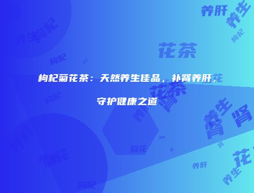 枸杞菊花茶：天然养生佳品，补肾养肝，守护健康之道