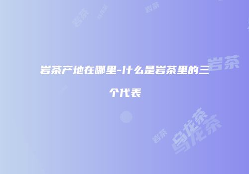 岩茶产地在哪里-什么是岩茶里的三个代表