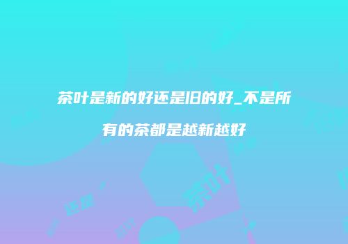 茶叶是新的好还是旧的好_不是所有的茶都是越新越好