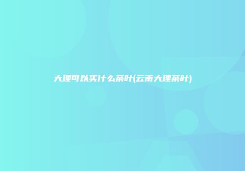 大理可以买什么茶叶(云南大理茶叶)