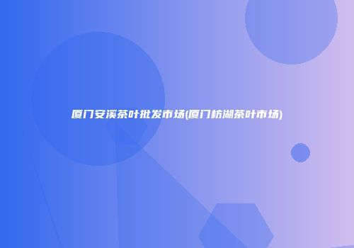 厦门安溪茶叶批发市场(厦门枋湖茶叶市场)