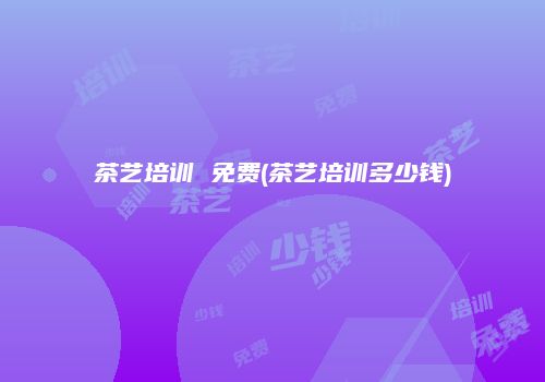茶艺培训 免费(茶艺培训多少钱)