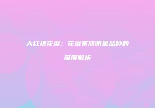 大红袍花椒：花椒家族明星品种的深度解析