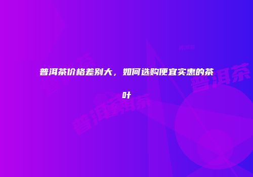 普洱茶价格差别大，如何选购便宜实惠的茶叶