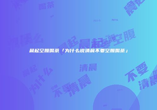 晨起空腹喝茶「为什么说清晨不要空腹喝茶」