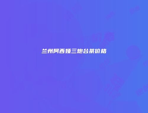 兰州阿西娅三炮台茶价格