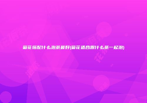 菊花搭配什么泡茶最好(菊花适合跟什么茶一起泡)