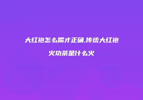 大红袍怎么喝才正确,传统大红袍火功茶是什么火