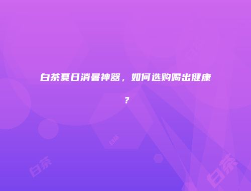 白茶夏日消暑神器，如何选购喝出健康？