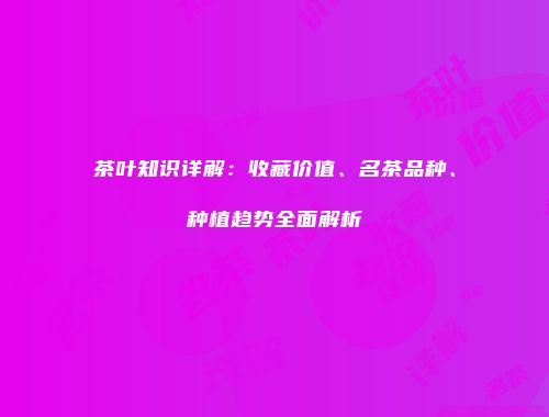 茶叶知识详解：收藏价值、名茶品种、种植趋势全面解析