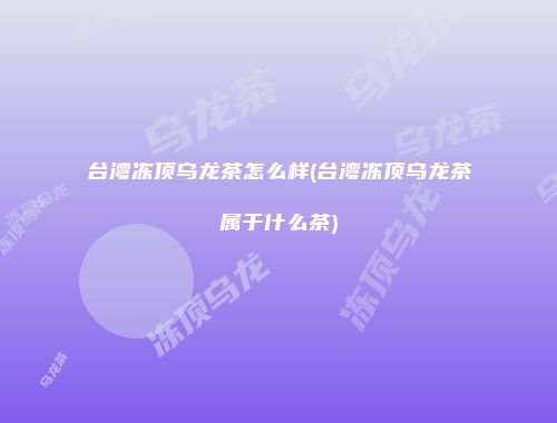 台湾冻顶乌龙茶怎么样(台湾冻顶乌龙茶属于什么茶)