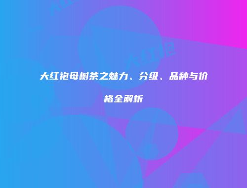 大红袍母树茶之魅力、分级、品种与价格全解析