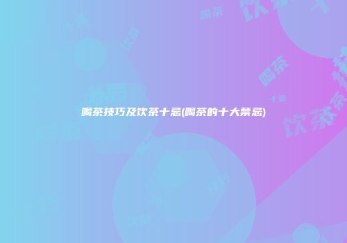 喝茶技巧及饮茶十忌(喝茶的十大禁忌)