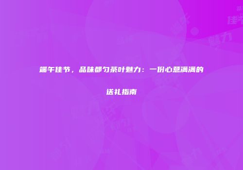 端午佳节，品味都匀茶叶魅力：一份心意满满的送礼指南