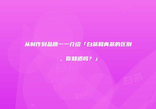 从制作到品质一一介绍「白茶和青茶的区别，你知道吗？」
