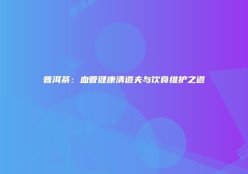 普洱茶：血管健康清道夫与饮食维护之道