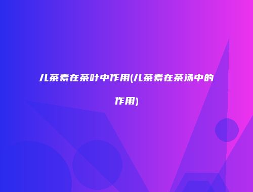 儿茶素在茶叶中作用(儿茶素在茶汤中的作用)
