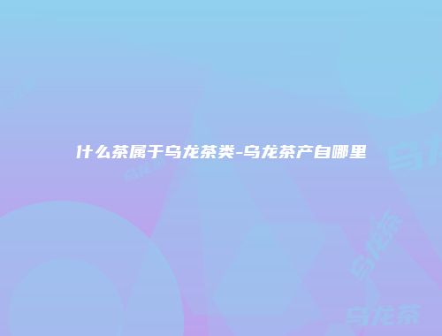 什么茶属于乌龙茶类-乌龙茶产自哪里