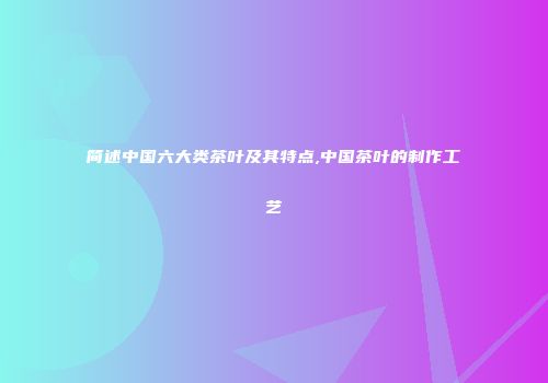 简述中国六大类茶叶及其特点,中国茶叶的制作工艺