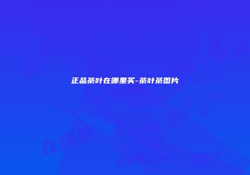 正品茶叶在哪里买-茶叶茶图片
