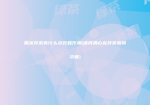 喝龙井茶有什么功效和作用(请问清心龙井茶有何功能)